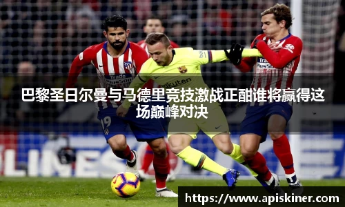 巴黎圣日尔曼与马德里竞技激战正酣谁将赢得这场巅峰对决